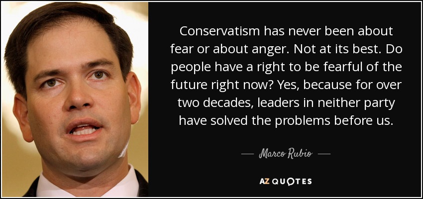 Conservatism has never been about fear or about anger. Not at its best. Do people have a right to be fearful of the future right now? Yes, because for over two decades, leaders in neither party have solved the problems before us. - Marco Rubio