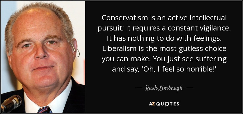 Conservatism is an active intellectual pursuit; it requires a constant vigilance. It has nothing to do with feelings. Liberalism is the most gutless choice you can make. You just see suffering and say, 'Oh, I feel so horrible!' - Rush Limbaugh