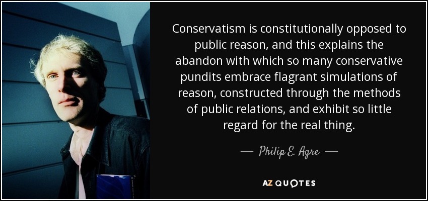 Conservatism is constitutionally opposed to public reason, and this explains the abandon with which so many conservative pundits embrace flagrant simulations of reason, constructed through the methods of public relations, and exhibit so little regard for the real thing. - Philip E. Agre