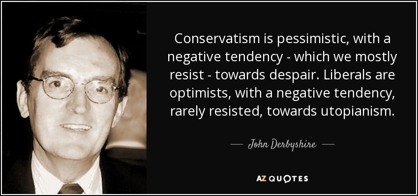Conservatism is pessimistic, with a negative tendency - which we mostly resist - towards despair. Liberals are optimists, with a negative tendency, rarely resisted, towards utopianism. - John Derbyshire