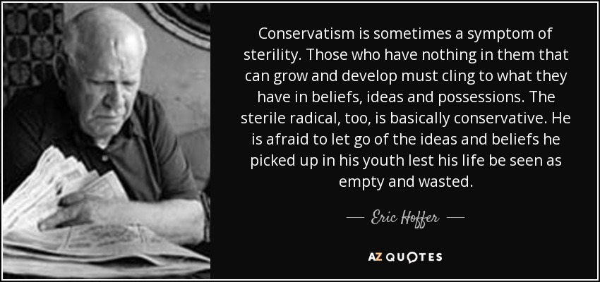 Conservatism is sometimes a symptom of sterility. Those who have nothing in them that can grow and develop must cling to what they have in beliefs, ideas and possessions. The sterile radical, too, is basically conservative. He is afraid to let go of the ideas and beliefs he picked up in his youth lest his life be seen as empty and wasted. - Eric Hoffer