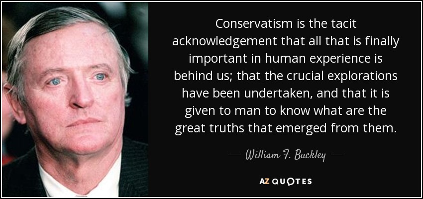 Conservatism is the tacit acknowledgement that all that is finally important in human experience is behind us; that the crucial explorations have been undertaken, and that it is given to man to know what are the great truths that emerged from them. - William F. Buckley, Jr.