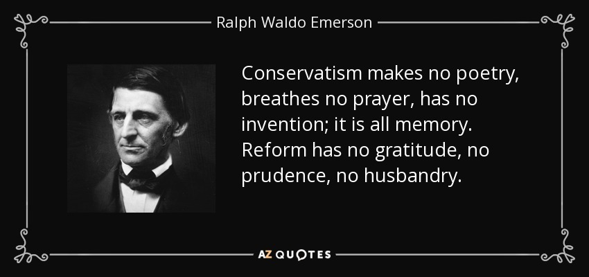 Conservatism makes no poetry, breathes no prayer, has no invention; it is all memory. Reform has no gratitude, no prudence, no husbandry. - Ralph Waldo Emerson