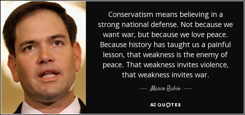 Conservatism means believing in a strong national defense. Not because we want war, but because we love peace. Because history has taught us a painful lesson, that weakness is the enemy of peace. That weakness invites violence, that weakness invites war. - Marco Rubio