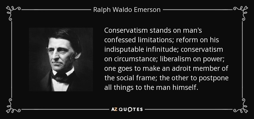 Conservatism stands on man's confessed limitations; reform on his indisputable infinitude; conservatism on circumstance; liberalism on power; one goes to make an adroit member of the social frame; the other to postpone all things to the man himself. - Ralph Waldo Emerson