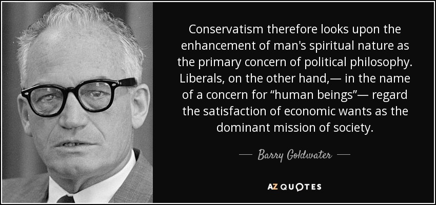 Conservatism therefore looks upon the enhancement of man's spiritual nature as the primary concern of political philosophy. Liberals, on the other hand,— in the name of a concern for “human beings”— regard the satisfaction of economic wants as the dominant mission of society. - Barry Goldwater