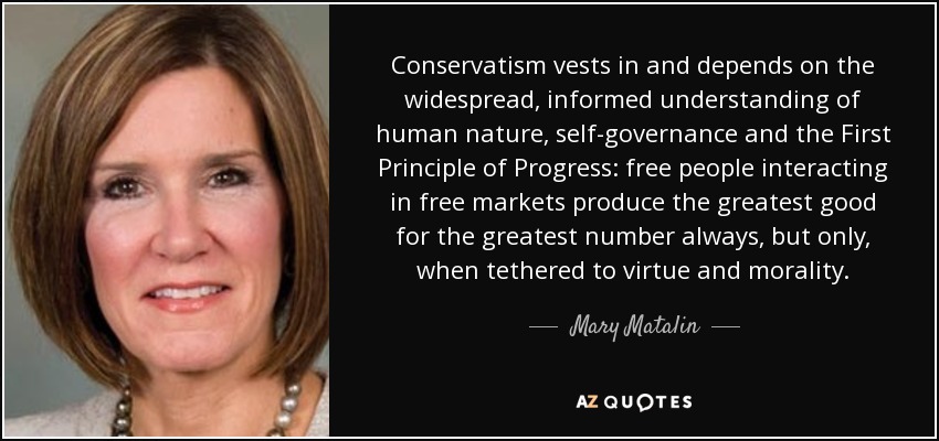 Conservatism vests in and depends on the widespread, informed understanding of human nature, self-governance and the First Principle of Progress: free people interacting in free markets produce the greatest good for the greatest number always, but only, when tethered to virtue and morality. - Mary Matalin