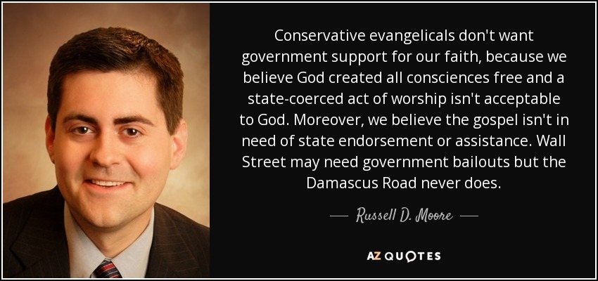 Conservative evangelicals don't want government support for our faith, because we believe God created all consciences free and a state-coerced act of worship isn't acceptable to God. Moreover, we believe the gospel isn't in need of state endorsement or assistance. Wall Street may need government bailouts but the Damascus Road never does. - Russell D. Moore