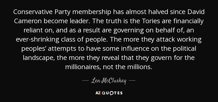 Conservative Party membership has almost halved since David Cameron become leader. The truth is the Tories are financially reliant on, and as a result are governing on behalf of, an ever-shrinking class of people. The more they attack working peoples’ attempts to have some influence on the political landscape, the more they reveal that they govern for the millionaires, not the millions. - Len McCluskey