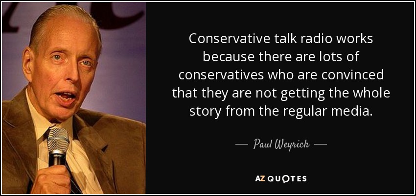 Conservative talk radio works because there are lots of conservatives who are convinced that they are not getting the whole story from the regular media. - Paul Weyrich