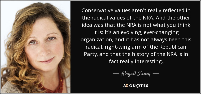 Conservative values aren't really reflected in the radical values of the NRA. And the other idea was that the NRA is not what you think it is: It's an evolving, ever-changing organization, and it has not always been this radical, right-wing arm of the Republican Party, and that the history of the NRA is in fact really interesting. - Abigail Disney