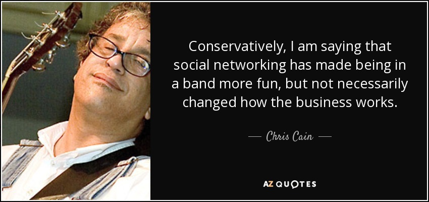 Conservatively, I am saying that social networking has made being in a band more fun, but not necessarily changed how the business works. - Chris Cain