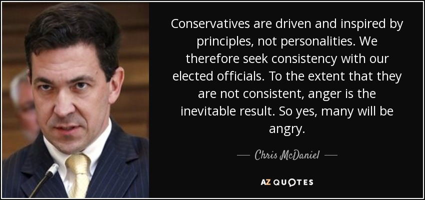 Conservatives are driven and inspired by principles, not personalities. We therefore seek consistency with our elected officials. To the extent that they are not consistent, anger is the inevitable result. So yes, many will be angry. - Chris McDaniel