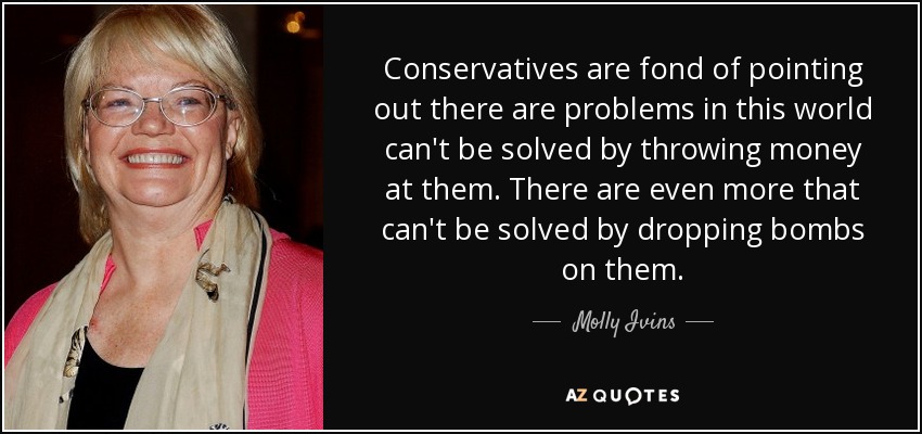 Conservatives are fond of pointing out there are problems in this world can't be solved by throwing money at them. There are even more that can't be solved by dropping bombs on them. - Molly Ivins