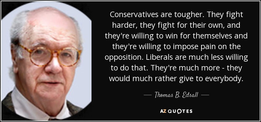 Conservatives are tougher. They fight harder, they fight for their own, and they're willing to win for themselves and they're willing to impose pain on the opposition. Liberals are much less willing to do that. They're much more - they would much rather give to everybody. - Thomas B. Edsall