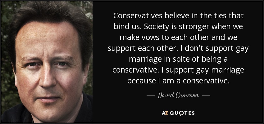 Conservatives believe in the ties that bind us. Society is stronger when we make vows to each other and we support each other. I don't support gay marriage in spite of being a conservative. I support gay marriage because I am a conservative. - David Cameron