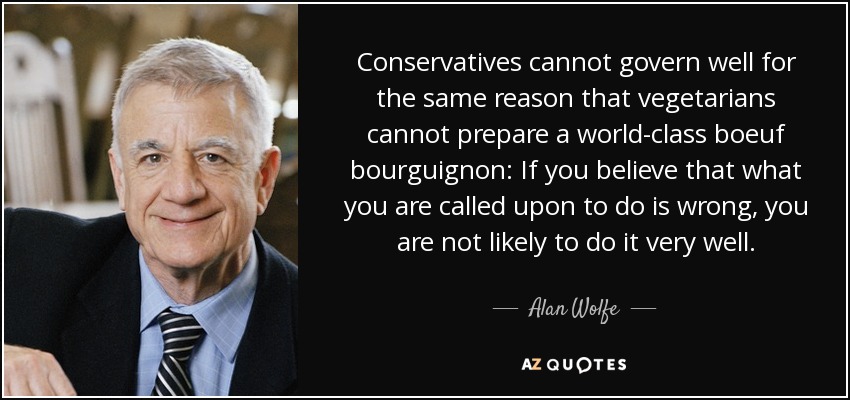 Conservatives cannot govern well for the same reason that vegetarians cannot prepare a world-class boeuf bourguignon: If you believe that what you are called upon to do is wrong, you are not likely to do it very well. - Alan Wolfe