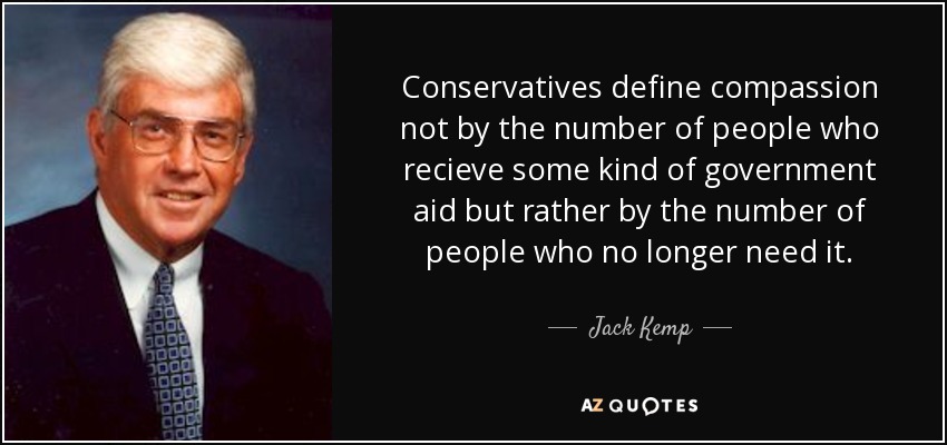 Conservatives define compassion not by the number of people who recieve some kind of government aid but rather by the number of people who no longer need it. - Jack Kemp