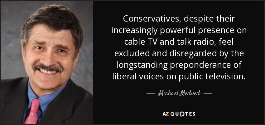 Conservatives, despite their increasingly powerful presence on cable TV and talk radio, feel excluded and disregarded by the longstanding preponderance of liberal voices on public television. - Michael Medved