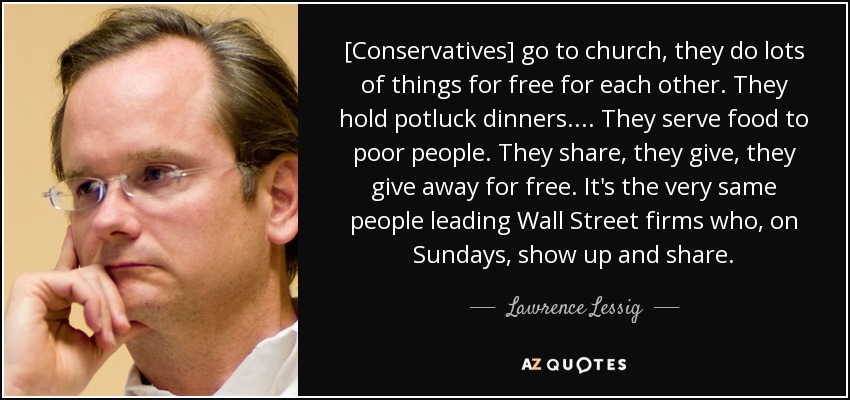 [Conservatives] go to church, they do lots of things for free for each other. They hold potluck dinners. ... They serve food to poor people. They share, they give, they give away for free. It's the very same people leading Wall Street firms who, on Sundays, show up and share. - Lawrence Lessig