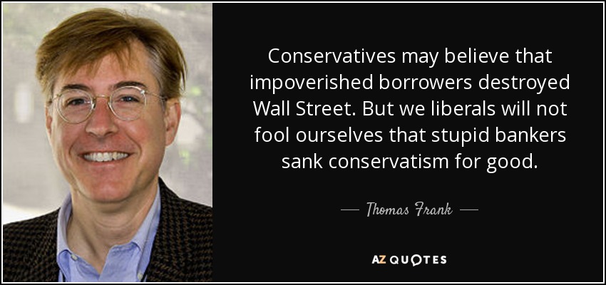Conservatives may believe that impoverished borrowers destroyed Wall Street. But we liberals will not fool ourselves that stupid bankers sank conservatism for good. - Thomas Frank