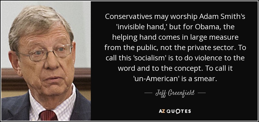 Conservatives may worship Adam Smith's 'invisible hand,' but for Obama, the helping hand comes in large measure from the public, not the private sector. To call this 'socialism' is to do violence to the word and to the concept. To call it 'un-American' is a smear. - Jeff Greenfield