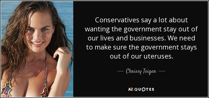 Conservatives say a lot about wanting the government stay out of our lives and businesses. We need to make sure the government stays out of our uteruses. - Chrissy Teigen