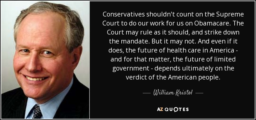Conservatives shouldn't count on the Supreme Court to do our work for us on Obamacare. The Court may rule as it should, and strike down the mandate. But it may not. And even if it does, the future of health care in America - and for that matter, the future of limited government - depends ultimately on the verdict of the American people. - William Kristol