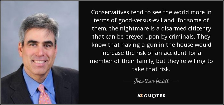 Conservatives tend to see the world more in terms of good-versus-evil and, for some of them, the nightmare is a disarmed citizenry that can be preyed upon by criminals. They know that having a gun in the house would increase the risk of an accident for a member of their family, but they're willing to take that risk. - Jonathan Haidt