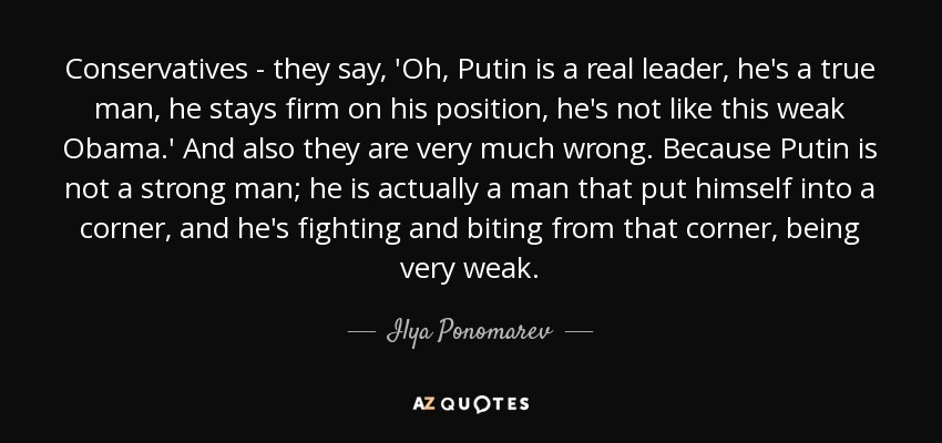 Conservatives - they say, 'Oh, Putin is a real leader, he's a true man, he stays firm on his position, he's not like this weak Obama.' And also they are very much wrong. Because Putin is not a strong man; he is actually a man that put himself into a corner, and he's fighting and biting from that corner, being very weak. - Ilya Ponomarev