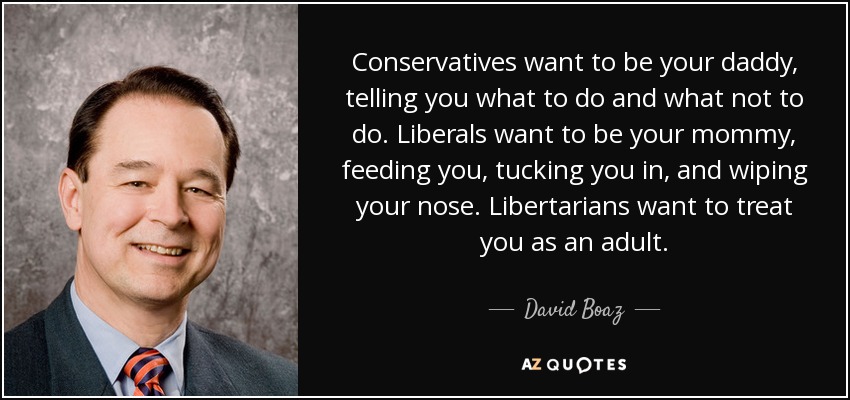 Conservatives want to be your daddy, telling you what to do and what not to do. Liberals want to be your mommy, feeding you, tucking you in, and wiping your nose. Libertarians want to treat you as an adult. - David Boaz