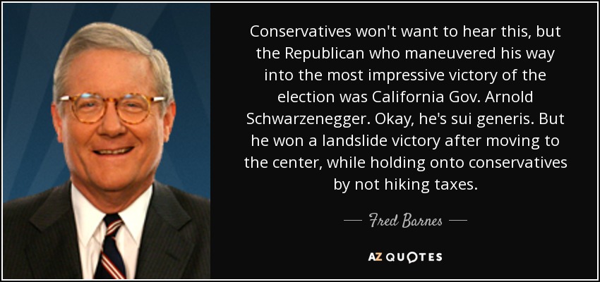 Conservatives won't want to hear this, but the Republican who maneuvered his way into the most impressive victory of the election was California Gov. Arnold Schwarzenegger. Okay, he's sui generis. But he won a landslide victory after moving to the center, while holding onto conservatives by not hiking taxes. - Fred Barnes