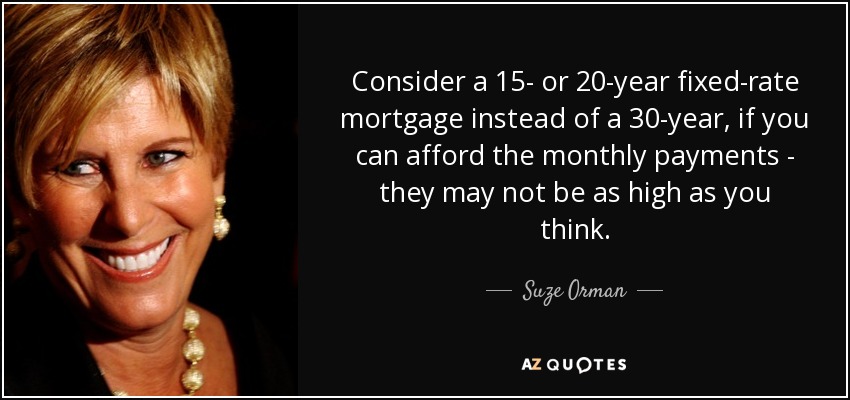 Consider a 15- or 20-year fixed-rate mortgage instead of a 30-year, if you can afford the monthly payments - they may not be as high as you think. - Suze Orman