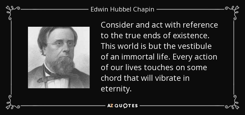Consider and act with reference to the true ends of existence. This world is but the vestibule of an immortal life. Every action of our lives touches on some chord that will vibrate in eternity. - Edwin Hubbel Chapin