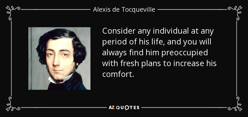Consider any individual at any period of his life, and you will always find him preoccupied with fresh plans to increase his comfort. - Alexis de Tocqueville