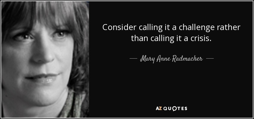 Consider calling it a challenge rather than calling it a crisis. - Mary Anne Radmacher