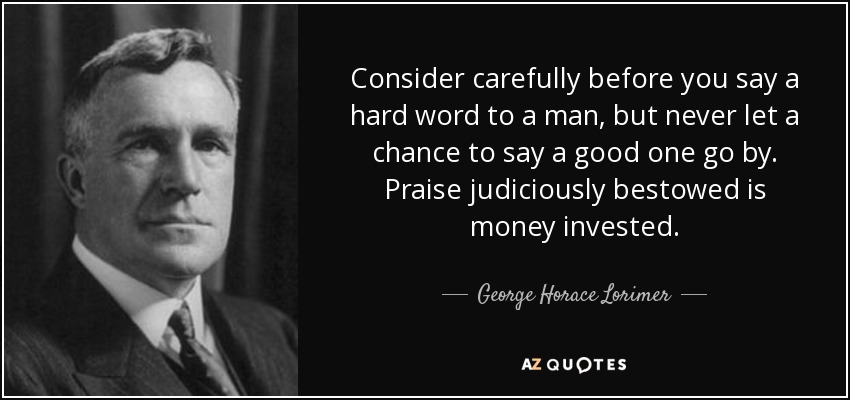 Consider carefully before you say a hard word to a man, but never let a chance to say a good one go by. Praise judiciously bestowed is money invested. - George Horace Lorimer
