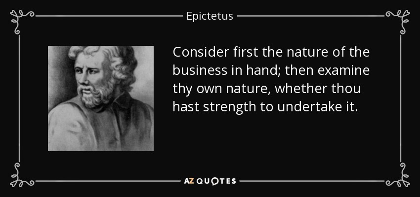 Consider first the nature of the business in hand; then examine thy own nature, whether thou hast strength to undertake it. - Epictetus