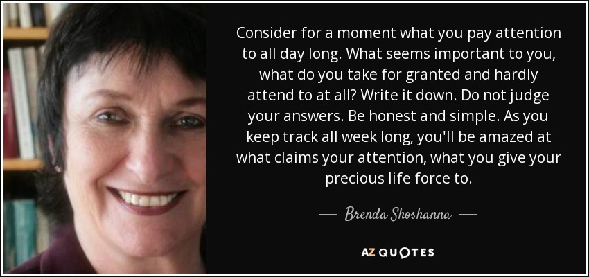 Consider for a moment what you pay attention to all day long. What seems important to you, what do you take for granted and hardly attend to at all? Write it down. Do not judge your answers. Be honest and simple. As you keep track all week long, you'll be amazed at what claims your attention, what you give your precious life force to. - Brenda Shoshanna