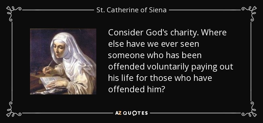 Consider God's charity. Where else have we ever seen someone who has been offended voluntarily paying out his life for those who have offended him? - St. Catherine of Siena