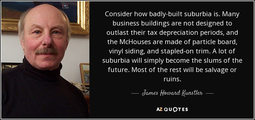 Consider how badly-built suburbia is. Many business buildings are not designed to outlast their tax depreciation periods, and the McHouses are made of particle board, vinyl siding, and stapled-on trim. A lot of suburbia will simply become the slums of the future. Most of the rest will be salvage or ruins. - James Howard Kunstler