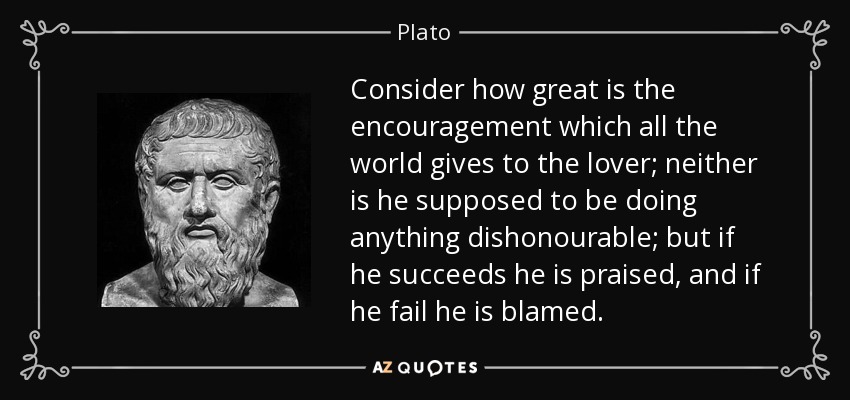 Consider how great is the encouragement which all the world gives to the lover; neither is he supposed to be doing anything dishonourable; but if he succeeds he is praised, and if he fail he is blamed. - Plato