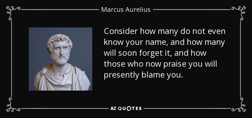 Consider how many do not even know your name, and how many will soon forget it, and how those who now praise you will presently blame you. - Marcus Aurelius
