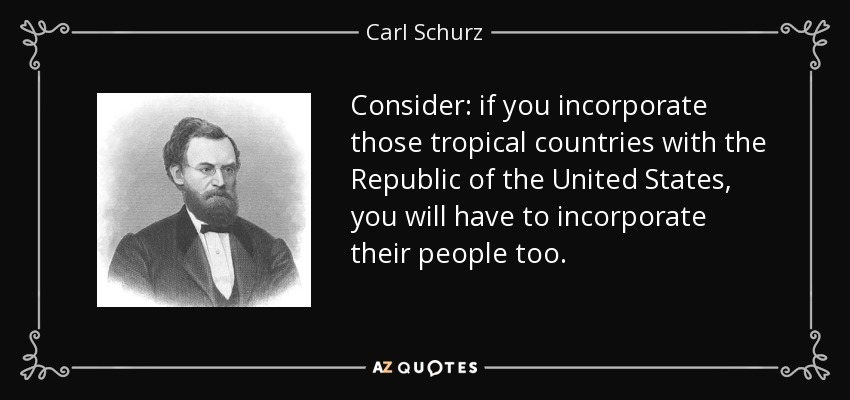 Consider: if you incorporate those tropical countries with the Republic of the United States, you will have to incorporate their people too. - Carl Schurz