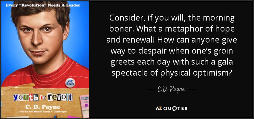 Consider, if you will, the morning boner. What a metaphor of hope and renewal! How can anyone give way to despair when one’s groin greets each day with such a gala spectacle of physical optimism? - C.D. Payne