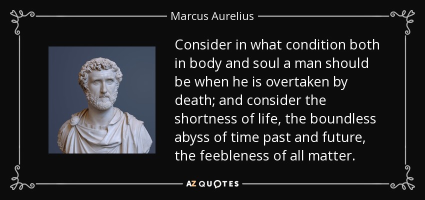 Consider in what condition both in body and soul a man should be when he is overtaken by death; and consider the shortness of life, the boundless abyss of time past and future, the feebleness of all matter. - Marcus Aurelius