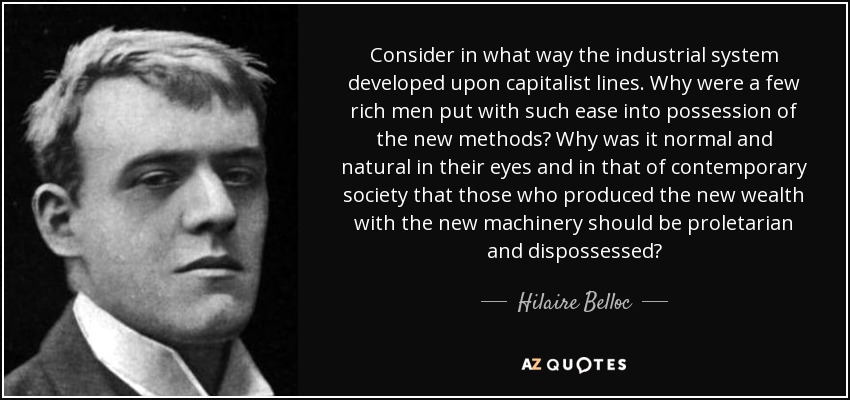 Consider in what way the industrial system developed upon capitalist lines. Why were a few rich men put with such ease into possession of the new methods? Why was it normal and natural in their eyes and in that of contemporary society that those who produced the new wealth with the new machinery should be proletarian and dispossessed? - Hilaire Belloc