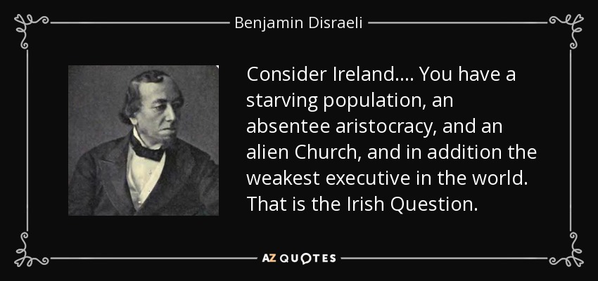 Consider Ireland.... You have a starving population, an absentee aristocracy, and an alien Church, and in addition the weakest executive in the world. That is the Irish Question. - Benjamin Disraeli