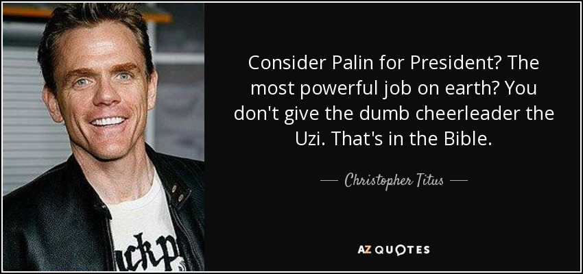 Consider Palin for President? The most powerful job on earth? You don't give the dumb cheerleader the Uzi. That's in the Bible. - Christopher Titus