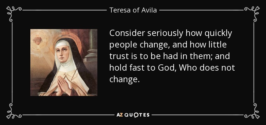Consider seriously how quickly people change, and how little trust is to be had in them; and hold fast to God, Who does not change. - Teresa of Avila